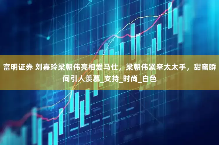 富明证券 刘嘉玲梁朝伟亮相爱马仕，梁朝伟紧牵太太手，甜蜜瞬间引人羡慕_支持_时尚_白色