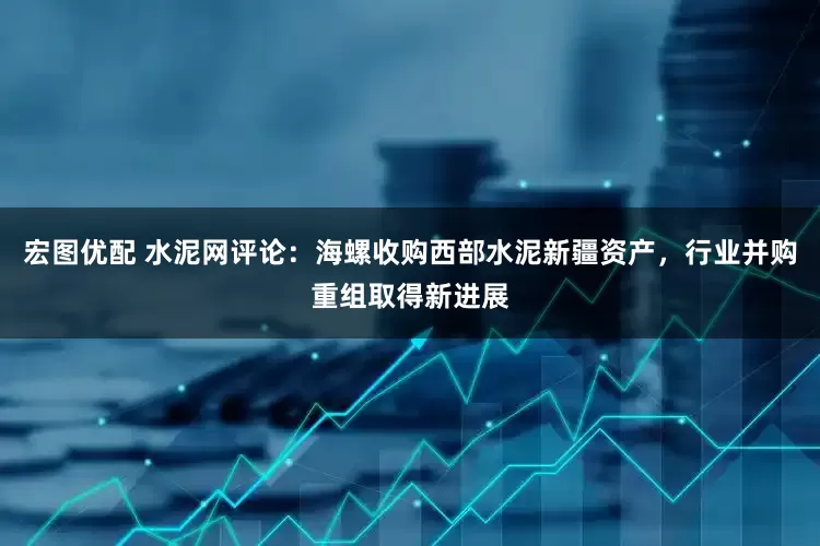 宏图优配 水泥网评论：海螺收购西部水泥新疆资产，行业并购重组取得新进展