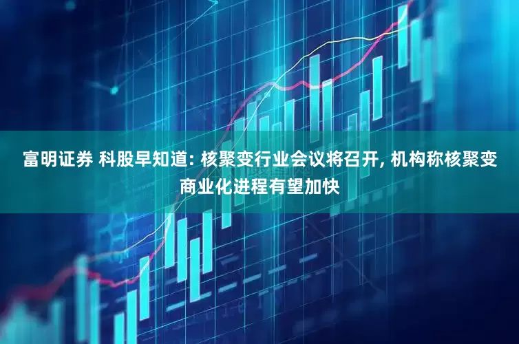富明证券 科股早知道: 核聚变行业会议将召开, 机构称核聚变商业化进程有望加快