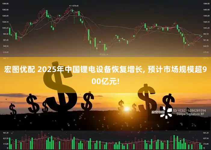 宏图优配 2025年中国锂电设备恢复增长, 预计市场规模超900亿元!