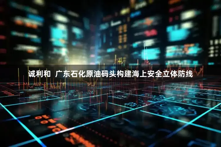 诚利和  广东石化原油码头构建海上安全立体防线
