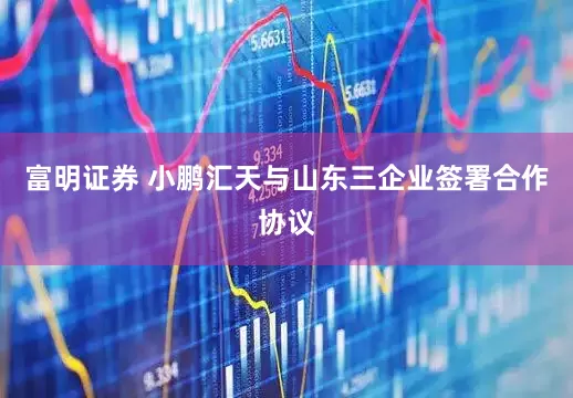 富明证券 小鹏汇天与山东三企业签署合作协议