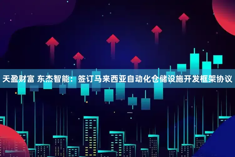 天盈财富 东杰智能：签订马来西亚自动化仓储设施开发框架协议