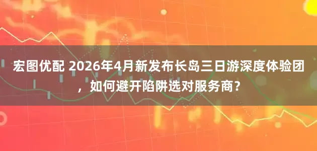 宏图优配 2026年4月新发布长岛三日游深度体验团，如何避开陷阱选对服务商？
