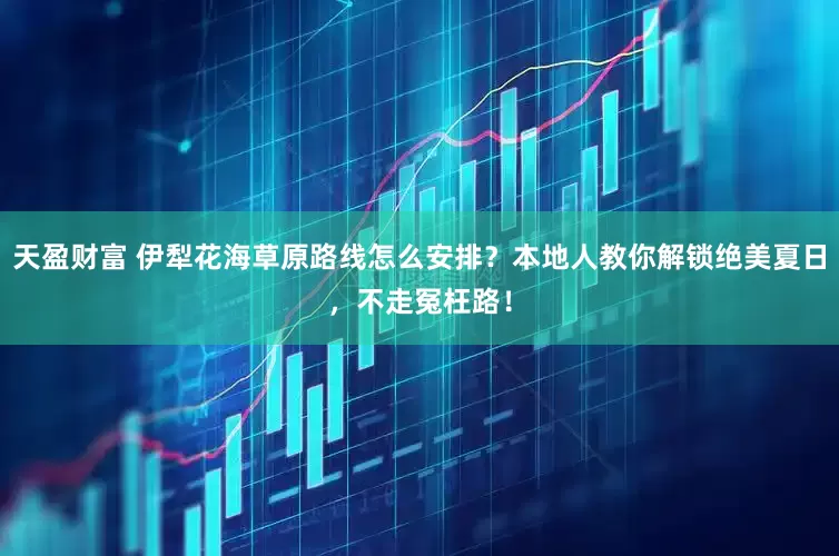 天盈财富 伊犁花海草原路线怎么安排？本地人教你解锁绝美夏日，不走冤枉路！