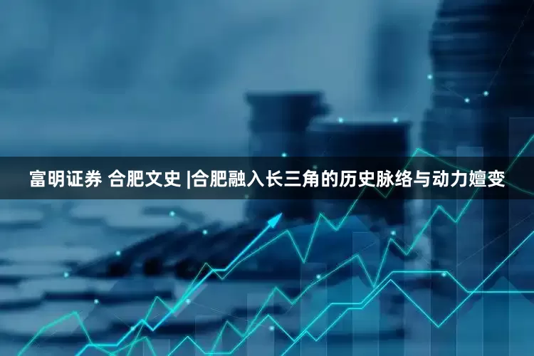 富明证券 合肥文史 |合肥融入长三角的历史脉络与动力嬗变